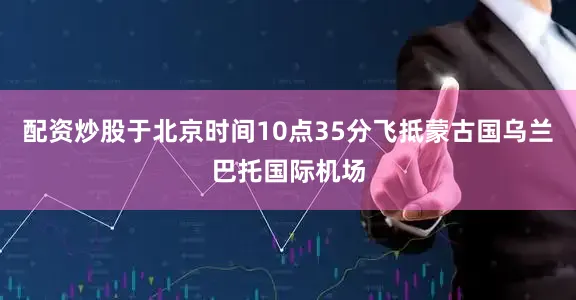 配资炒股于北京时间10点35分飞抵蒙古国乌兰巴托国际机场