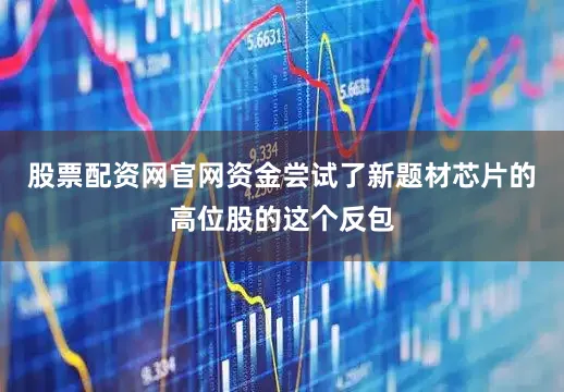 股票配资网官网资金尝试了新题材芯片的高位股的这个反包