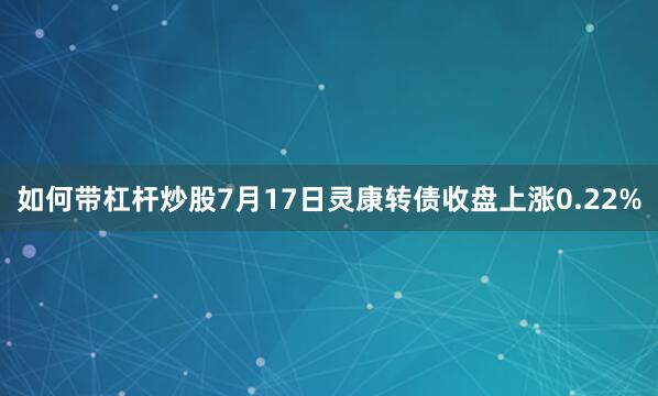 如何带杠杆炒股7月17日灵康转债收盘上涨0.22%