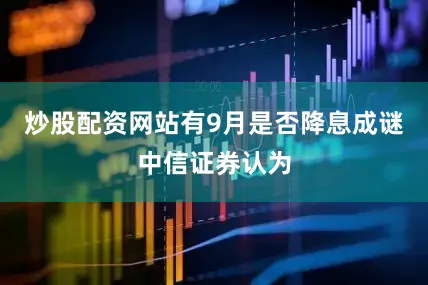 炒股配资网站有9月是否降息成谜中信证券认为
