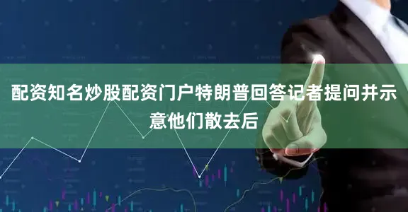 配资知名炒股配资门户特朗普回答记者提问并示意他们散去后