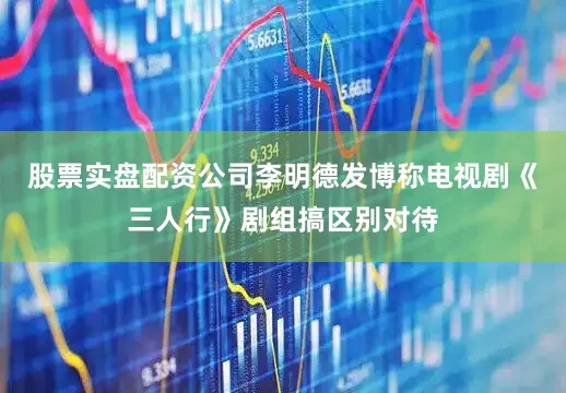 股票实盘配资公司李明德发博称电视剧《三人行》剧组搞区别对待