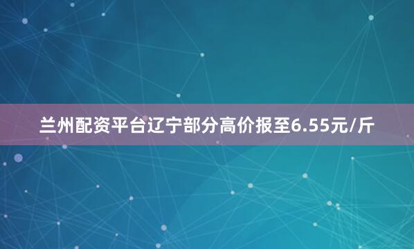 兰州配资平台辽宁部分高价报至6.55元/斤