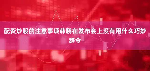 配资炒股的注意事项韩鹏在发布会上没有用什么巧妙辞令