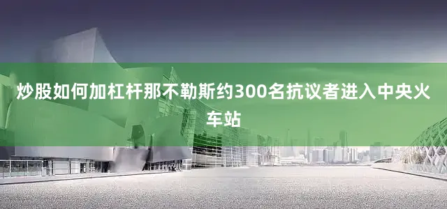 炒股如何加杠杆那不勒斯约300名抗议者进入中央火车站