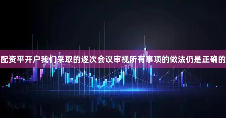 配资平开户我们采取的逐次会议审视所有事项的做法仍是正确的