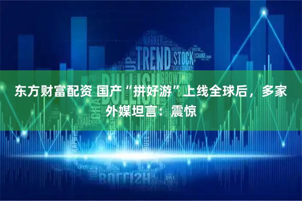 东方财富配资 国产“拼好游”上线全球后，多家外媒坦言：震惊