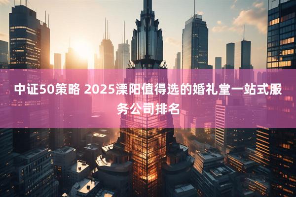 中证50策略 2025溧阳值得选的婚礼堂一站式服务公司排名