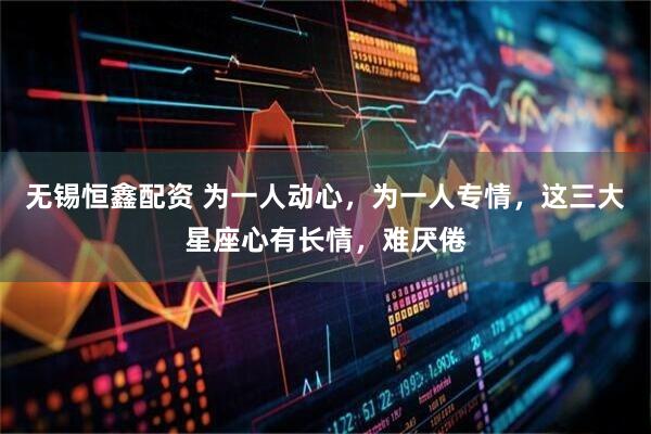 无锡恒鑫配资 为一人动心，为一人专情，这三大星座心有长情，难厌倦