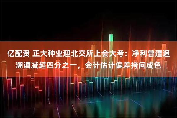亿配资 正大种业迎北交所上会大考：净利曾遭追溯调减超四分之一，会计估计偏差拷问成色