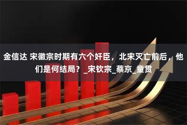 金信达 宋徽宗时期有六个奸臣，北宋灭亡前后，他们是何结局？_宋钦宗_蔡京_童贯