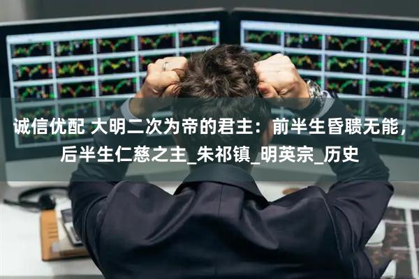 诚信优配 大明二次为帝的君主：前半生昏聩无能，后半生仁慈之主_朱祁镇_明英宗_历史