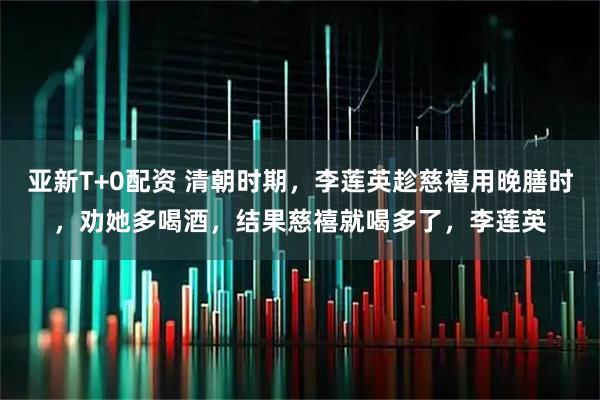 亚新T+0配资 清朝时期，李莲英趁慈禧用晚膳时，劝她多喝酒，结果慈禧就喝多了，李莲英