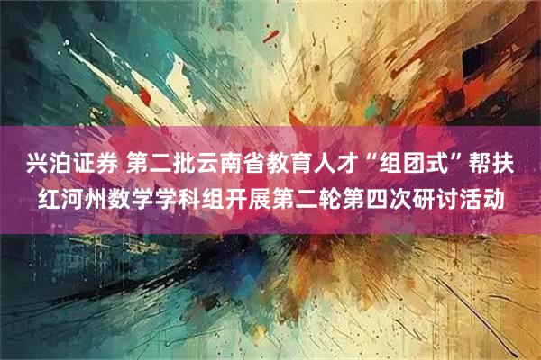 兴泊证券 第二批云南省教育人才“组团式”帮扶红河州数学学科组开展第二轮第四次研讨活动