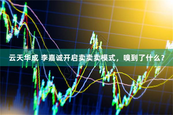 云天华成 李嘉诚开启卖卖卖模式，嗅到了什么？
