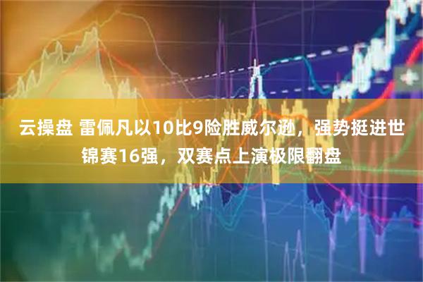 云操盘 雷佩凡以10比9险胜威尔逊，强势挺进世锦赛16强，双赛点上演极限翻盘
